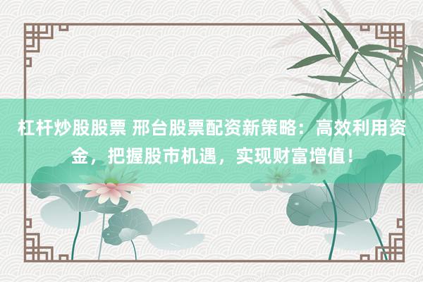 杠杆炒股股票 邢台股票配资新策略：高效利用资金，把握股市机遇，实现财富增值！