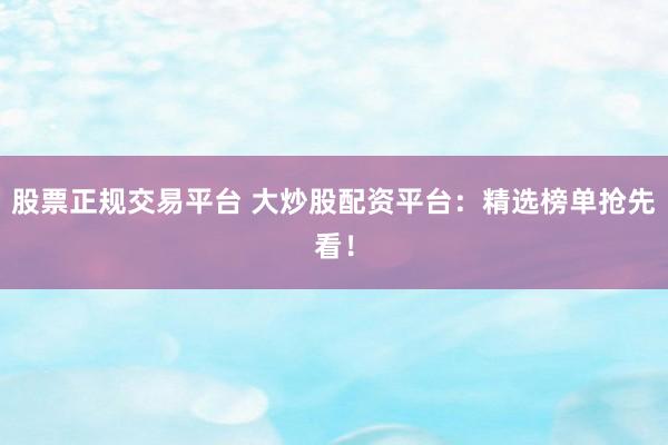 股票正规交易平台 大炒股配资平台：精选榜单抢先看！