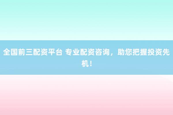 全国前三配资平台 专业配资咨询，助您把握投资先机！