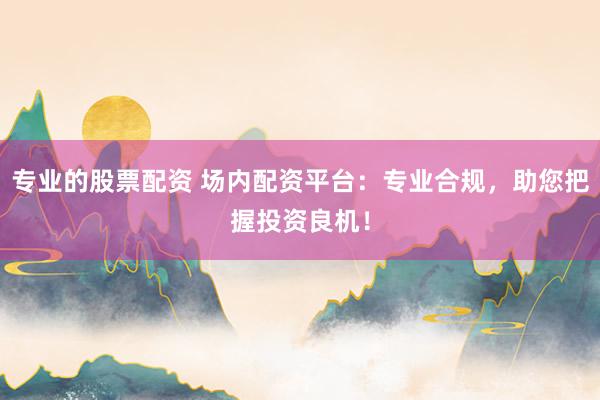 专业的股票配资 场内配资平台:专业合规,助您把握投资良机!