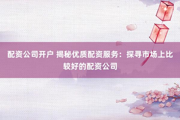 配资公司开户 揭秘优质配资服务:探寻市场上比较好的配资公司