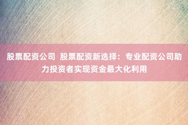 股票配资公司 股票配资新选择:专业配资公司助力投资者实现资金最大化利用