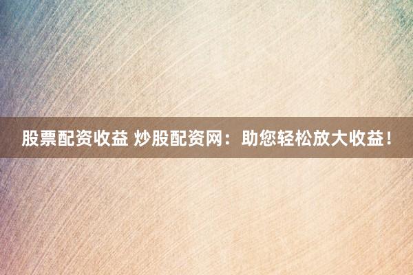 股票配资收益 炒股配资网:助您轻松放大收益!