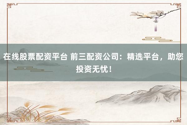 在线股票配资平台 前三配资公司:精选平台,助您投资无忧!