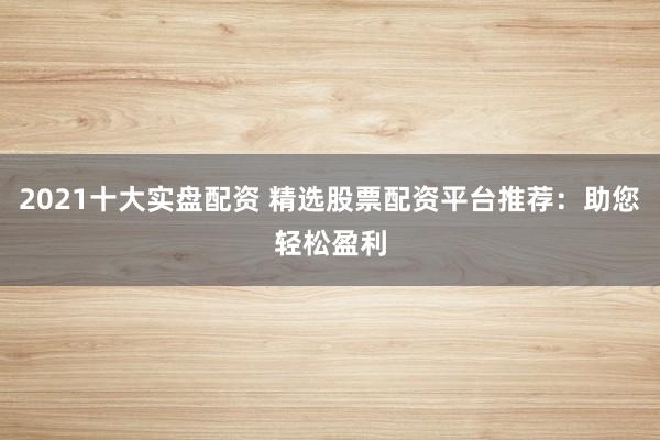 2021十大实盘配资 精选股票配资平台推荐：助您轻松盈利
