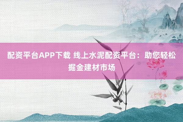 配资平台APP下载 线上水泥配资平台：助您轻松掘金建材市场