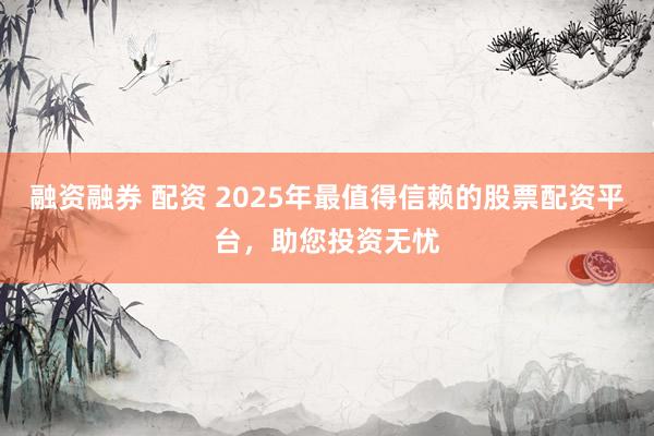 融资融券 配资 2025年最值得信赖的股票配资平台，助您投资无忧