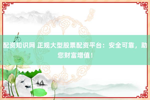 配资知识网 正规大型股票配资平台：安全可靠，助您财富增值！
