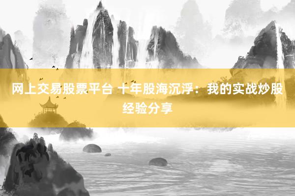 网上交易股票平台 十年股海沉浮：我的实战炒股经验分享