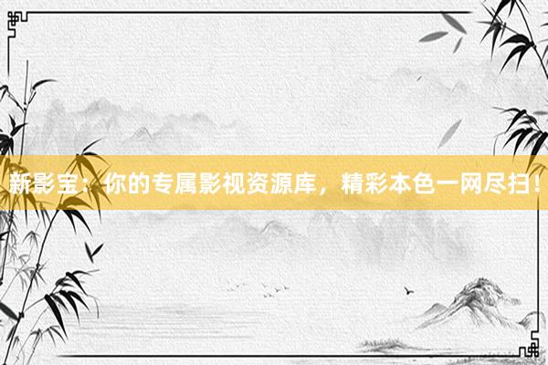 新影宝：你的专属影视资源库，精彩本色一网尽扫！