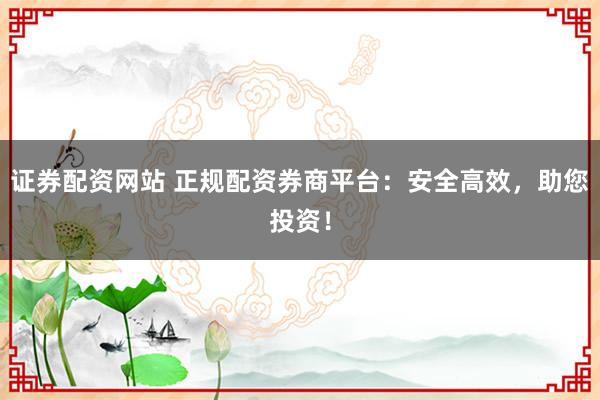 证券配资网站 正规配资券商平台：安全高效，助您投资！
