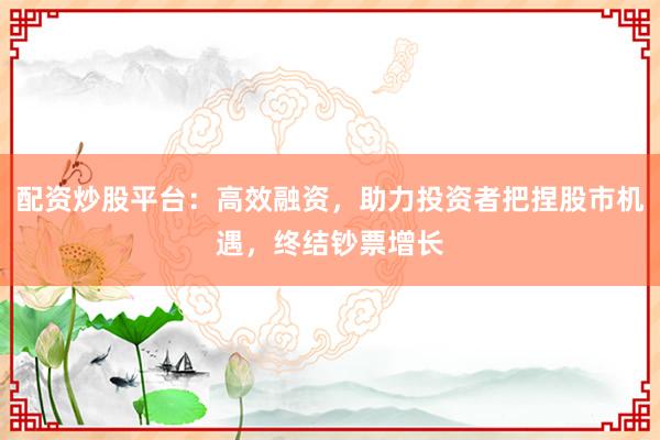 配资炒股平台：高效融资，助力投资者把捏股市机遇，终结钞票增长