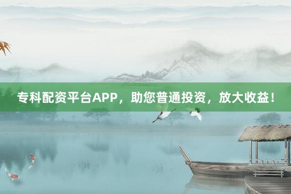 专科配资平台APP，助您普通投资，放大收益！