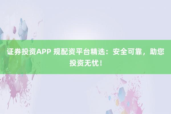 证券投资APP 规配资平台精选：安全可靠，助您投资无忧！