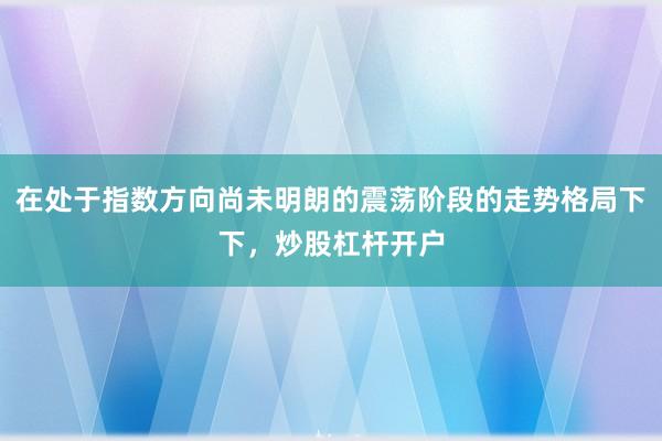在处于指数方向尚未明朗的震荡阶段的走势格局下下,炒股杠杆开户