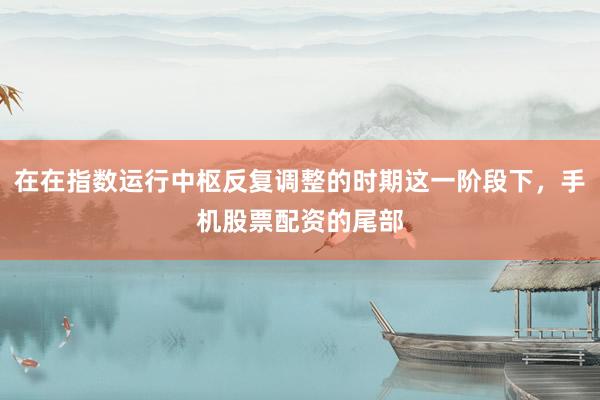 在在指数运行中枢反复调整的时期这一阶段下，手机股票配资的尾部