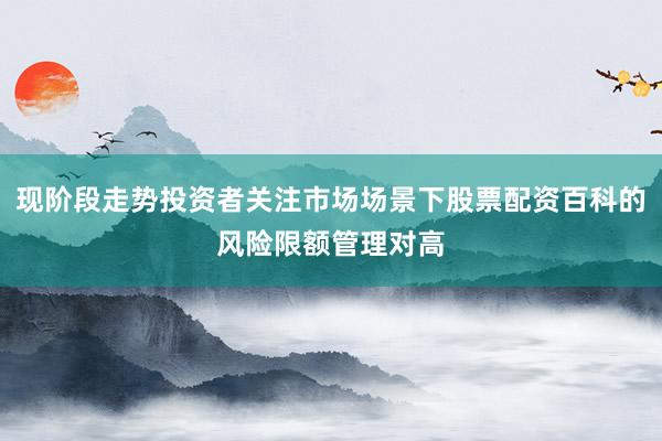 现阶段走势投资者关注市场场景下股票配资百科的风险限额管理对高