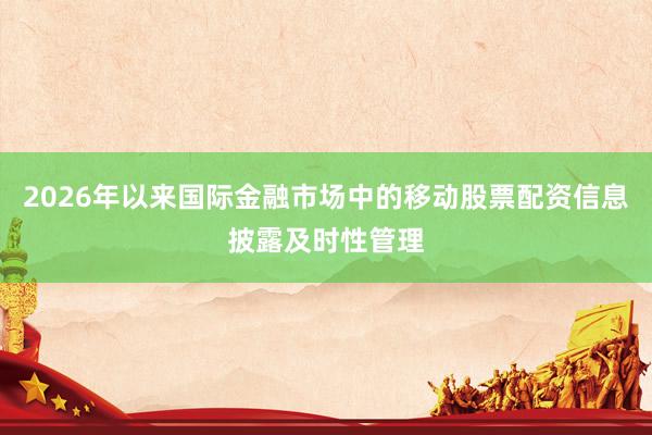 2026年以来国际金融市场中的移动股票配资信息披露及时性管理