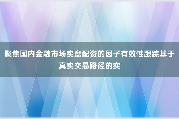 聚焦国内金融市场实盘配资的因子有效性跟踪基于真实交易路径的实