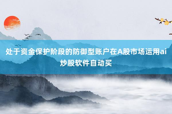 处于资金保护阶段的防御型账户在A股市场运用ai炒股软件自动买