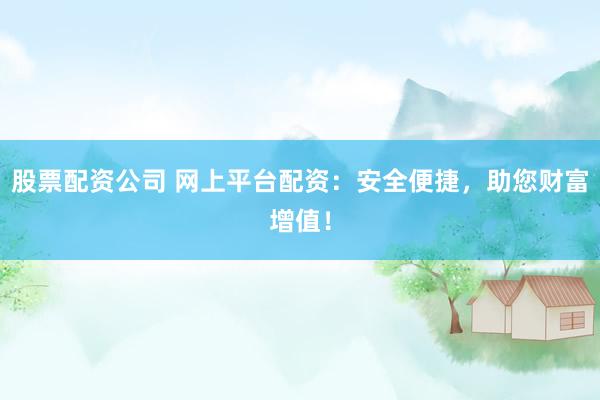 股票配资公司 网上平台配资：安全便捷，助您财富增值！