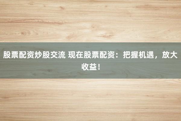 股票配资炒股交流 现在股票配资：把握机遇，放大收益！