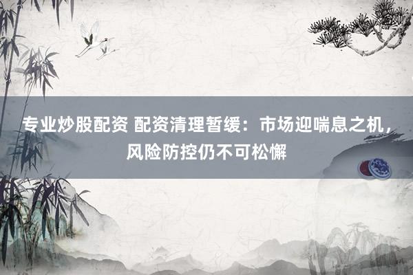 专业炒股配资 配资清理暂缓：市场迎喘息之机，风险防控仍不可松懈