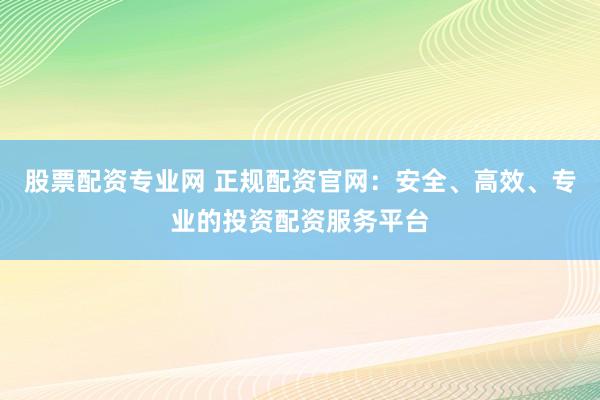 股票配资专业网 正规配资官网：安全、高效、专业的投资配资服务平台