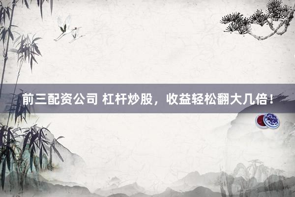 前三配资公司 杠杆炒股，收益轻松翻大几倍！