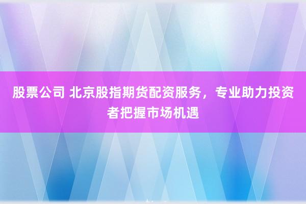 股票公司 北京股指期货配资服务，专业助力投资者把握市场机遇