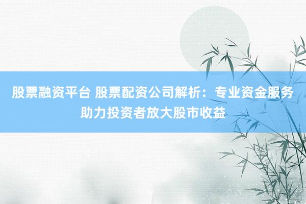 股票融资平台 股票配资公司解析：专业资金服务助力投资者放大股市收益