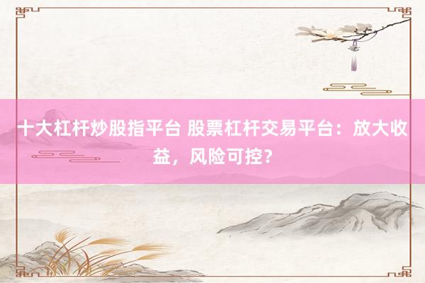 十大杠杆炒股指平台 股票杠杆交易平台：放大收益，风险可控？