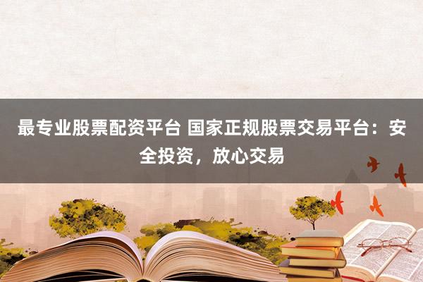 最专业股票配资平台 国家正规股票交易平台：安全投资，放心交易