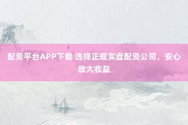 配资平台APP下载 选择正规实盘配资公司,安心放大收益
