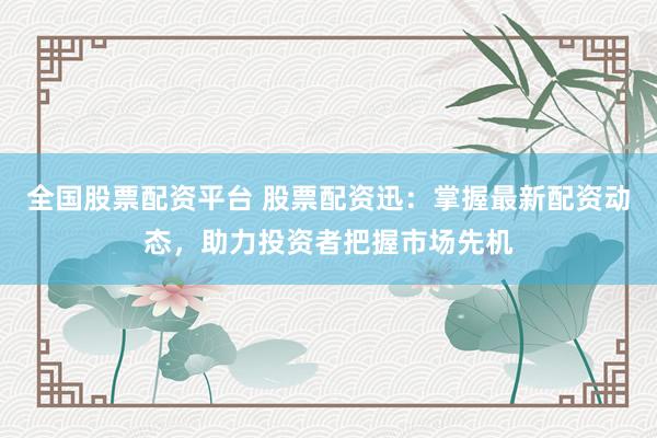全国股票配资平台 股票配资迅：掌握最新配资动态，助力投资者把握市场先机