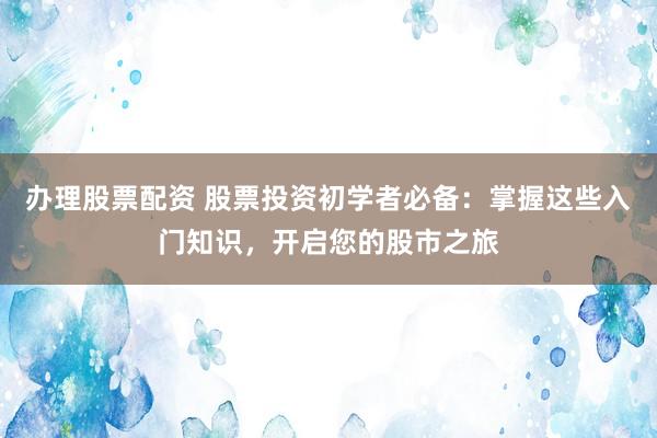 办理股票配资 股票投资初学者必备：掌握这些入门知识，开启您的股市之旅