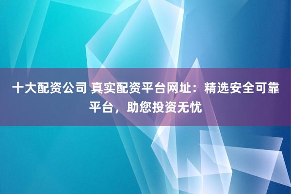十大配资公司 真实配资平台网址：精选安全可靠平台，助您投资无忧