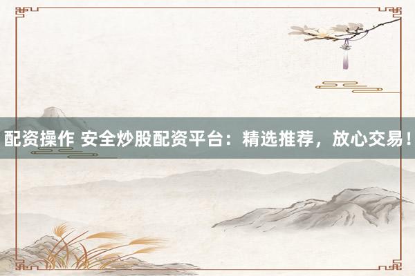 配资操作 安全炒股配资平台：精选推荐，放心交易！