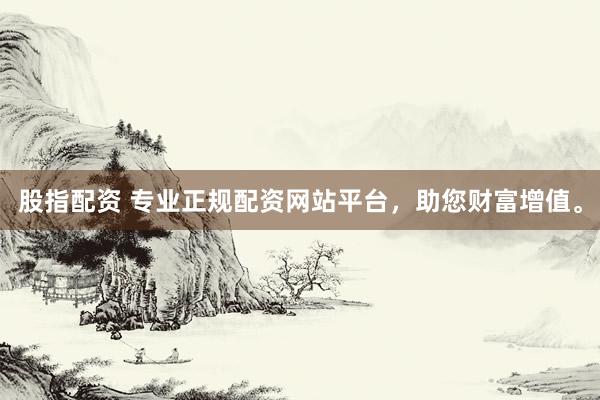 股指配资 专业正规配资网站平台，助您财富增值。