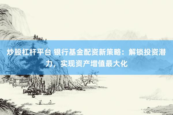炒股杠杆平台 银行基金配资新策略：解锁投资潜力，实现资产增值最大化