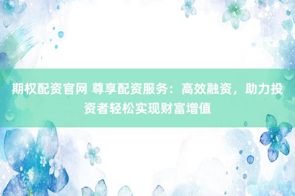 期权配资官网 尊享配资服务：高效融资，助力投资者轻松实现财富增值