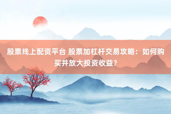 股票线上配资平台 股票加杠杆交易攻略：如何购买并放大投资收益？