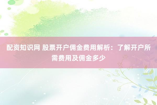 配资知识网 股票开户佣金费用解析：了解开户所需费用及佣金多少