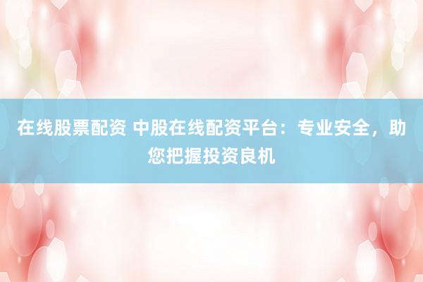 在线股票配资 中股在线配资平台：专业安全，助您把握投资良机