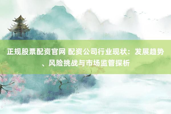 正规股票配资官网 配资公司行业现状：发展趋势、风险挑战与市场监管探析
