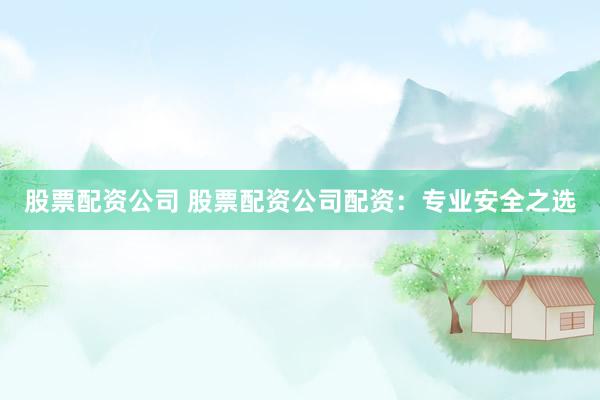 股票配资公司 股票配资公司配资：专业安全之选