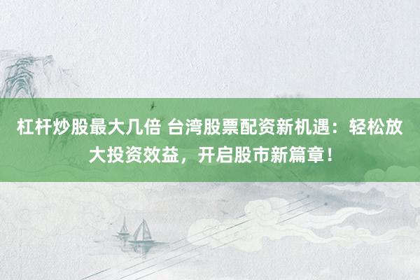 杠杆炒股最大几倍 台湾股票配资新机遇:轻松放大投资效益,开启股市新篇章!