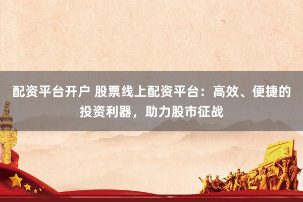 配资平台开户 股票线上配资平台：高效、便捷的投资利器，助力股市征战