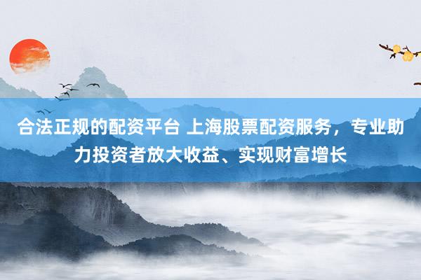 合法正规的配资平台 上海股票配资服务,专业助力投资者放大收益、实现财富增长