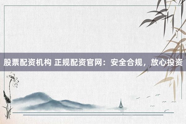 股票配资机构 正规配资官网：安全合规，放心投资